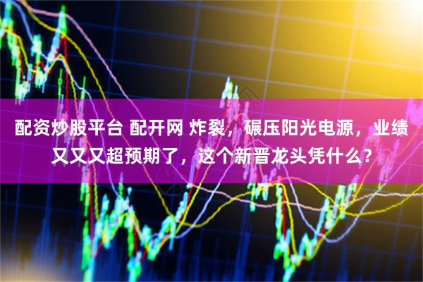 配资炒股平台 配开网 炸裂，碾压阳光电源，业绩又又又超预期了，这个新晋龙头凭什么？