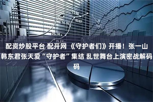 配资炒股平台 配开网 《守护者们》开播！张一山韩东君张天爱“守护者”集结 乱世舞台上演密战解码