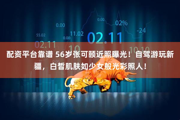 配资平台靠谱 56岁张可颐近照曝光！自驾游玩新疆，白皙肌肤如少女般光彩照人！