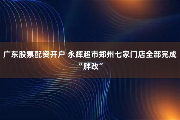 广东股票配资开户 永辉超市郑州七家门店全部完成“胖改”