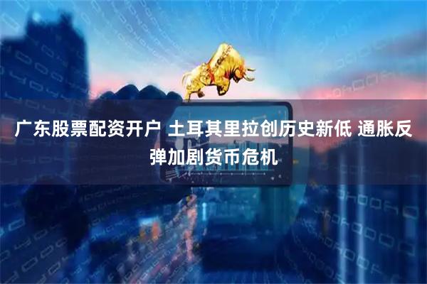 广东股票配资开户 土耳其里拉创历史新低 通胀反弹加剧货币危机