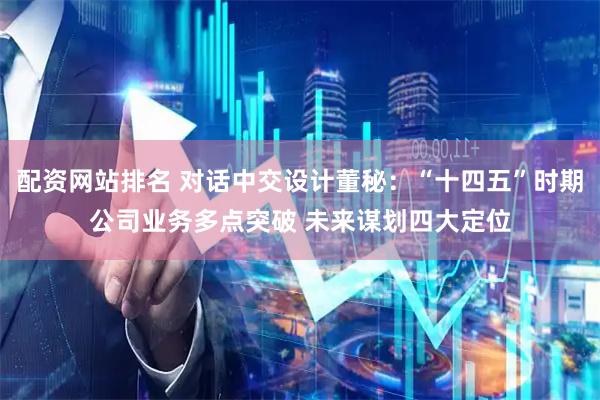 配资网站排名 对话中交设计董秘：“十四五”时期公司业务多点突破 未来谋划四大定位