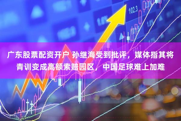 广东股票配资开户 孙继海受到批评，媒体指其将青训变成高额索赔园区，中国足球难上加难