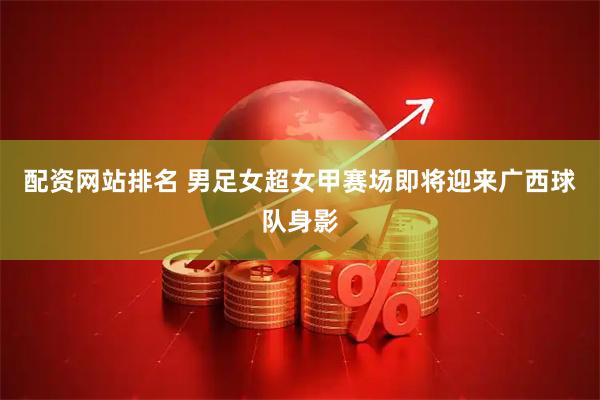 配资网站排名 男足女超女甲赛场即将迎来广西球队身影