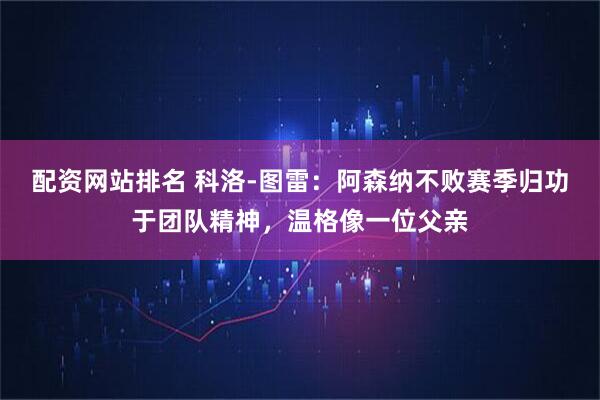 配资网站排名 科洛-图雷：阿森纳不败赛季归功于团队精神，温格像一位父亲