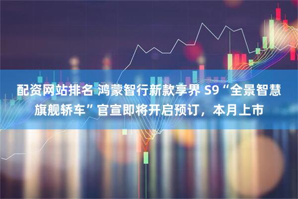 配资网站排名 鸿蒙智行新款享界 S9“全景智慧旗舰轿车”官宣即将开启预订，本月上市