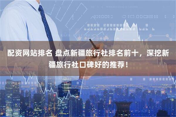 配资网站排名 盘点新疆旅行社排名前十，深挖新疆旅行社口碑好的推荐！