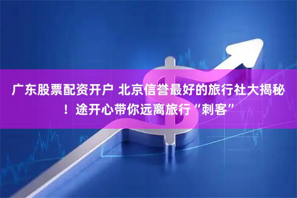 广东股票配资开户 北京信誉最好的旅行社大揭秘！途开心带你远离旅行“刺客”
