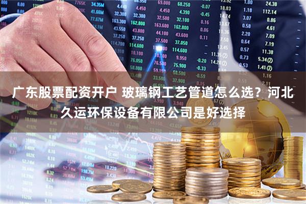 广东股票配资开户 玻璃钢工艺管道怎么选？河北久运环保设备有限公司是好选择