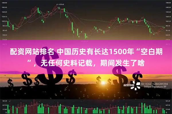 配资网站排名 中国历史有长达1500年“空白期”，无任何史料记载，期间发生了啥