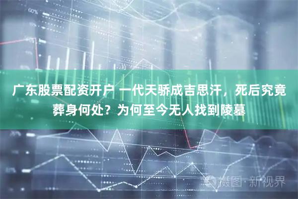 广东股票配资开户 一代天骄成吉思汗，死后究竟葬身何处？为何至今无人找到陵墓