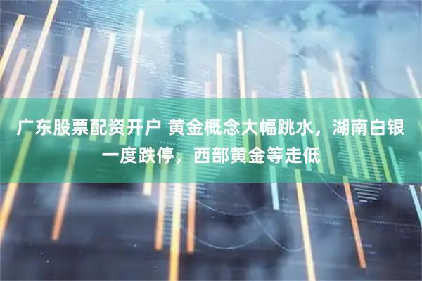 广东股票配资开户 黄金概念大幅跳水，湖南白银一度跌停，西部黄金等走低