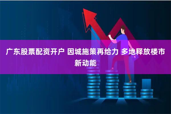 广东股票配资开户 因城施策再给力 多地释放楼市新动能