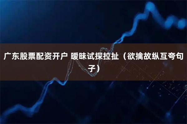 广东股票配资开户 暧昧试探拉扯（欲擒故纵互夸句子）