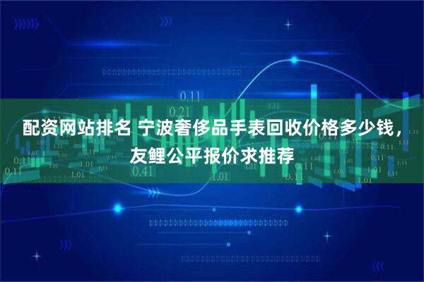 配资网站排名 宁波奢侈品手表回收价格多少钱，友鲤公平报价求推荐