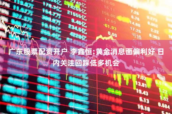 广东股票配资开户 李鑫恒:黄金消息面偏利好 日内关注回踩低多机会