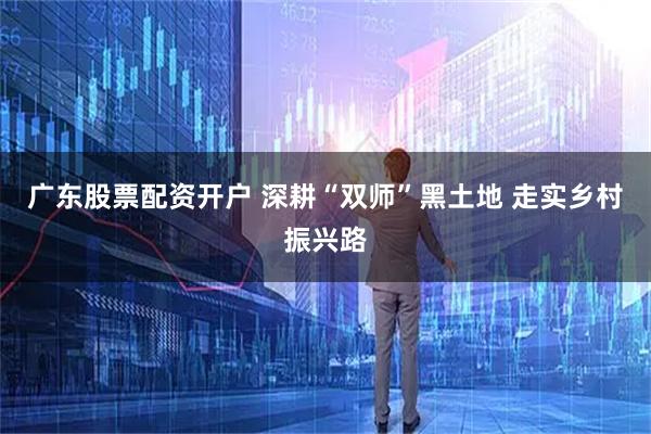 广东股票配资开户 深耕“双师”黑土地 走实乡村振兴路