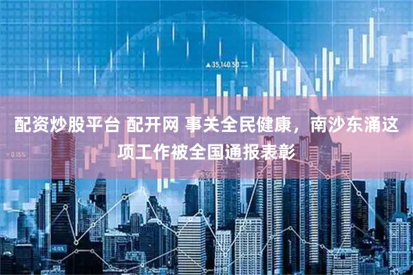 配资炒股平台 配开网 事关全民健康，南沙东涌这项工作被全国通报表彰