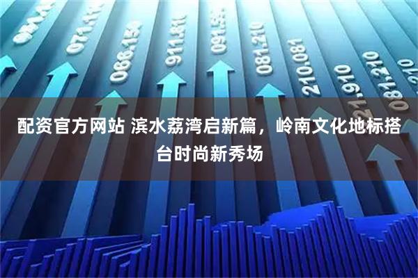 配资官方网站 滨水荔湾启新篇，岭南文化地标搭台时尚新秀场
