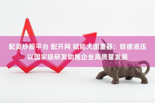 配资炒股平台 配开网 赋能大国重器：联德液压以国家级研发助推企业高质量发展