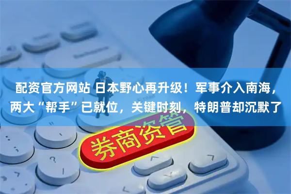 配资官方网站 日本野心再升级！军事介入南海，两大“帮手”已就位，关键时刻，特朗普却沉默了