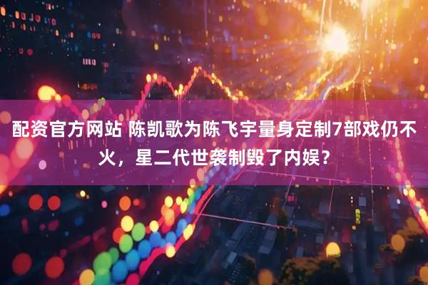 配资官方网站 陈凯歌为陈飞宇量身定制7部戏仍不火，星二代世袭制毁了内娱？