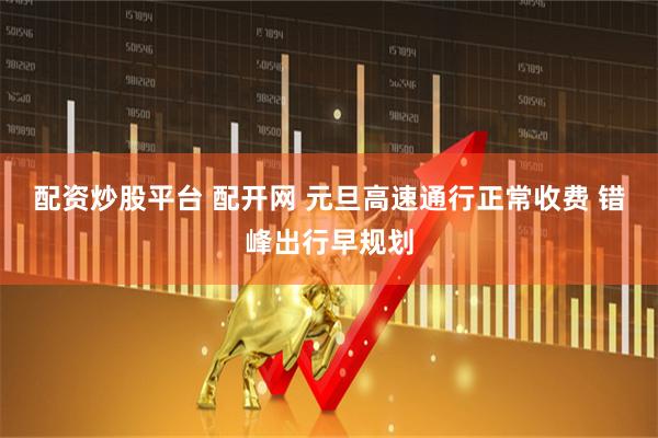 配资炒股平台 配开网 元旦高速通行正常收费 错峰出行早规划