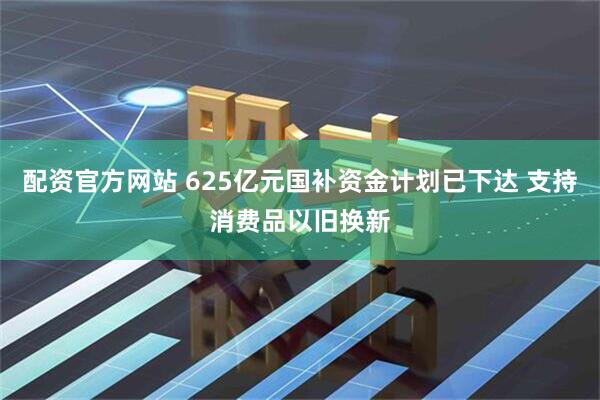 配资官方网站 625亿元国补资金计划已下达 支持消费品以旧换新