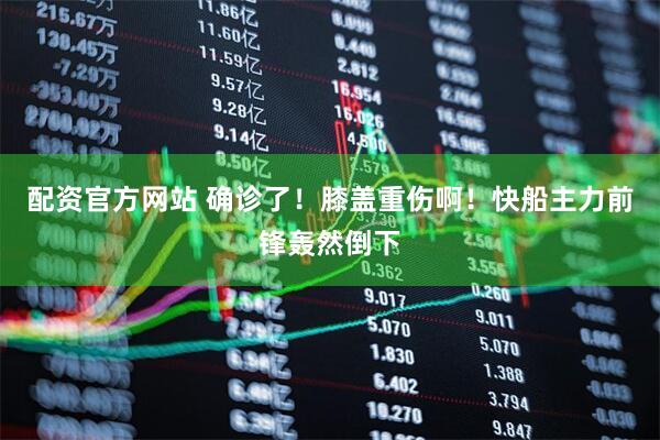 配资官方网站 确诊了！膝盖重伤啊！快船主力前锋轰然倒下