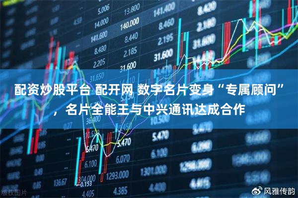 配资炒股平台 配开网 数字名片变身“专属顾问”，名片全能王与中兴通讯达成合作