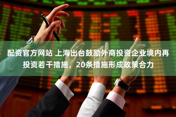 配资官方网站 上海出台鼓励外商投资企业境内再投资若干措施，20条措施形成政策合力