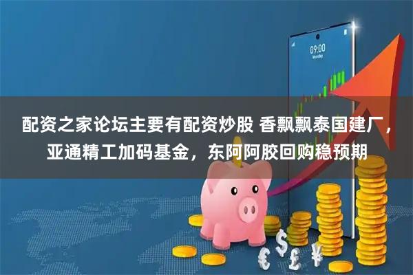 配资之家论坛主要有配资炒股 香飘飘泰国建厂，亚通精工加码基金，东阿阿胶回购稳预期