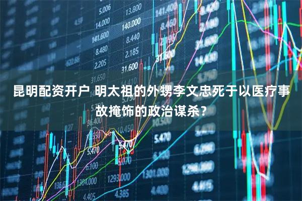 昆明配资开户 明太祖的外甥李文忠死于以医疗事故掩饰的政治谋杀？