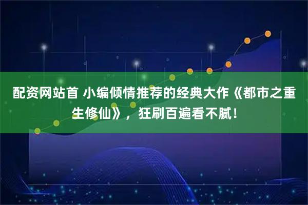 配资网站首 小编倾情推荐的经典大作《都市之重生修仙》，狂刷百遍看不腻！