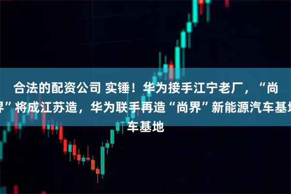 合法的配资公司 实锤！华为接手江宁老厂，“尚界”将成江苏造，华为联手再造“尚界”新能源汽车基地