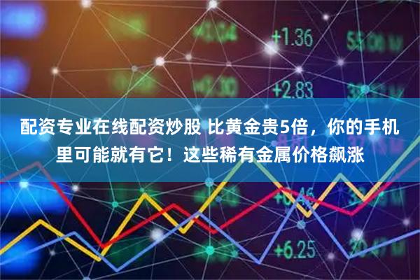 配资专业在线配资炒股 比黄金贵5倍，你的手机里可能就有它！这些稀有金属价格飙涨