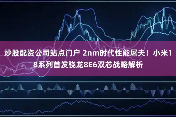 炒股配资公司站点门户 2nm时代性能屠夫！小米18系列首发骁龙8E6双芯战略解析