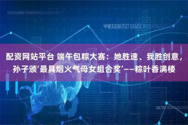 配资网站平台 端午包粽大赛：她胜速、我胜创意，孙子颁‘最具烟火气母女组合奖’——粽叶香满楼