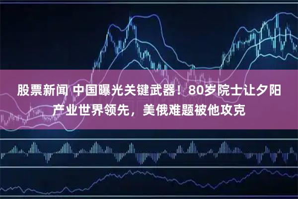 股票新闻 中国曝光关键武器！80岁院士让夕阳产业世界领先，美俄难题被他攻克