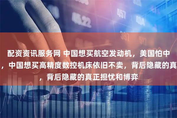 配资资讯服务网 中国想买航空发动机，美国怕中国造飞机不卖，中国想买高精度数控机床依旧不卖，背后隐藏的真正担忧和博弈