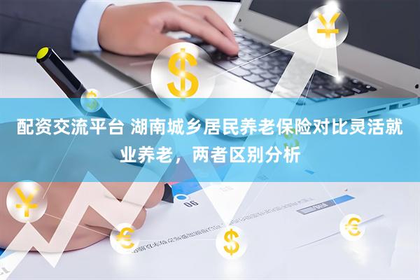 配资交流平台 湖南城乡居民养老保险对比灵活就业养老，两者区别分析