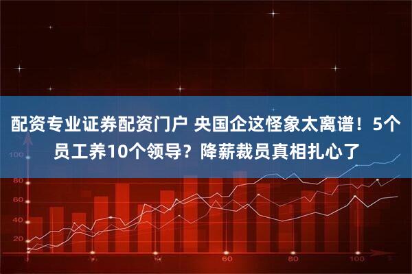 配资专业证券配资门户 央国企这怪象太离谱！5个员工养10个领导？降薪裁员真相扎心了