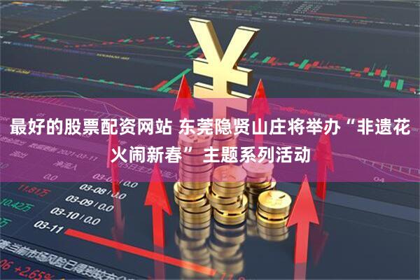 最好的股票配资网站 东莞隐贤山庄将举办“非遗花火闹新春” 主题系列活动