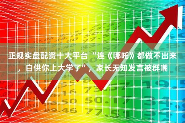 正规实盘配资十大平台 “连《哪吒》都做不出来，白供你上大学了”，家长无知发言被群嘲