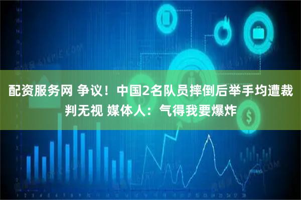 配资服务网 争议！中国2名队员摔倒后举手均遭裁判无视 媒体人：气得我要爆炸