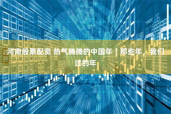 河南股票配资 热气腾腾的中国年｜那些年，我们过的年