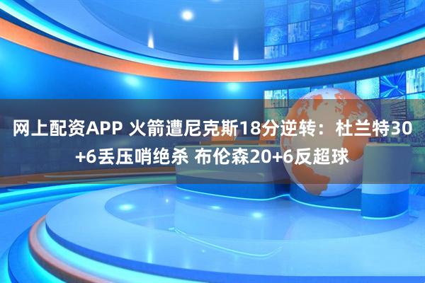 网上配资APP 火箭遭尼克斯18分逆转：杜兰特30+6丢压哨绝杀 布伦森20+6反超球