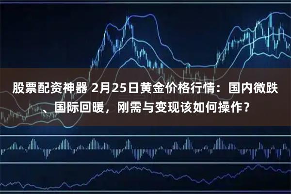 股票配资神器 2月25日黄金价格行情：国内微跌、国际回暖，刚需与变现该如何操作？