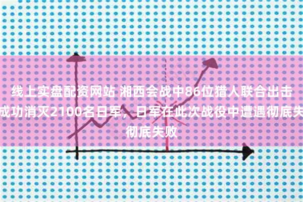 线上实盘配资网站 湘西会战中86位猎人联合出击，成功消灭2100名日军，日军在此次战役中遭遇彻底失败