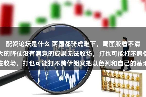 配资论坛是什么 两国都骑虎难下，局面胶着不清。美国难的是动用这么大的阵仗没有满意的成果无法收场，打也可能打不跨伊朗又把以色列和自己的基地